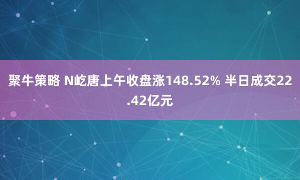 聚牛策略 N屹唐上午收盘涨148.52% 半日成交22.42亿元