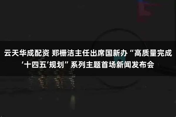 云天华成配资 郑栅洁主任出席国新办“高质量完成‘十四五’规划”系列主题首场新闻发布会