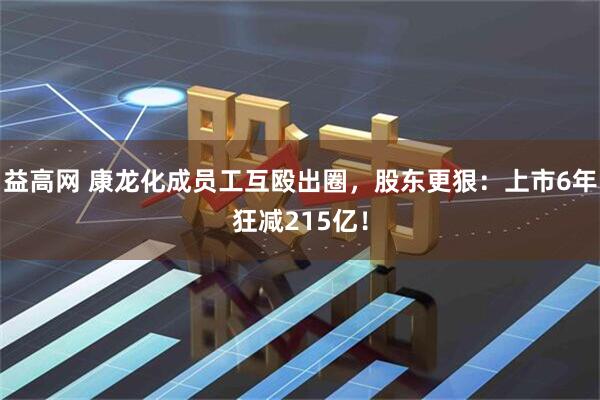 益高网 康龙化成员工互殴出圈，股东更狠：上市6年狂减215亿！