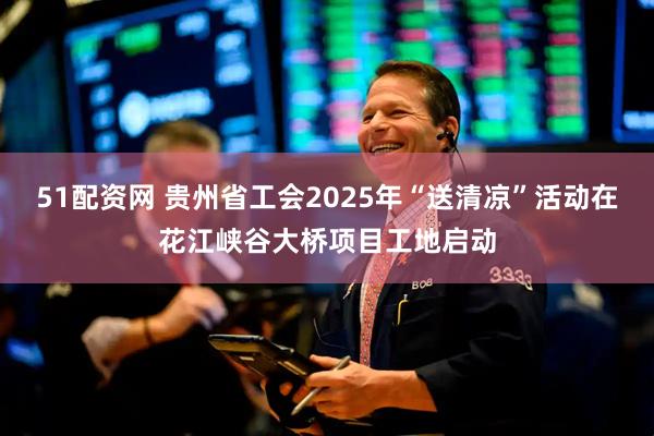 51配资网 贵州省工会2025年“送清凉”活动在花江峡谷大桥项目工地启动