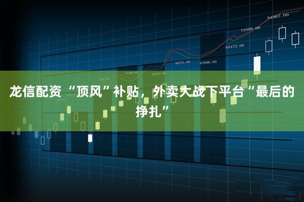 龙信配资 “顶风”补贴，外卖大战下平台“最后的挣扎”