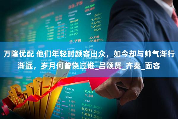 万隆优配 他们年轻时颜容出众，如今却与帅气渐行渐远，岁月何曾饶过谁_吕颂贤_齐秦_面容