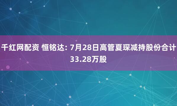 千红网配资 恒铭达: 7月28日高管夏琛减持股份合计33.28万股
