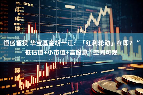 恒盛智投 华宝基金胡一江：「红利轮动」在即？“低估值+小市值+高股息”空间可观