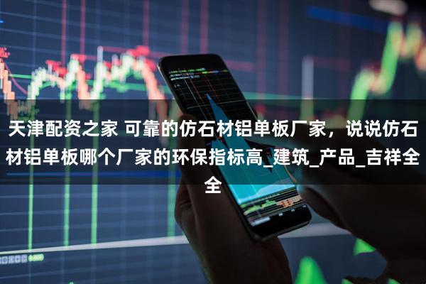 天津配资之家 可靠的仿石材铝单板厂家，说说仿石材铝单板哪个厂家的环保指标高_建筑_产品_吉祥全