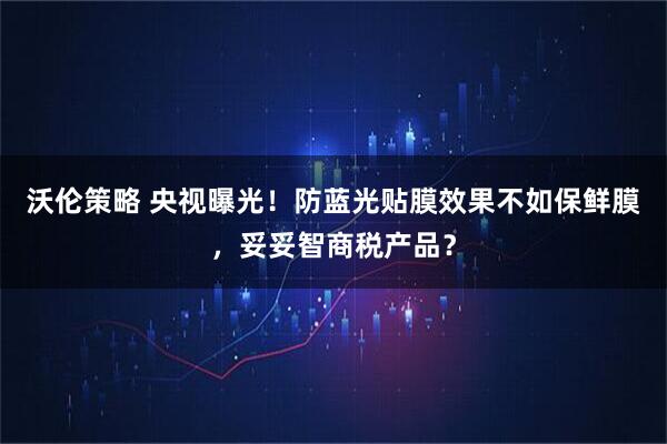 沃伦策略 央视曝光！防蓝光贴膜效果不如保鲜膜，妥妥智商税产品？