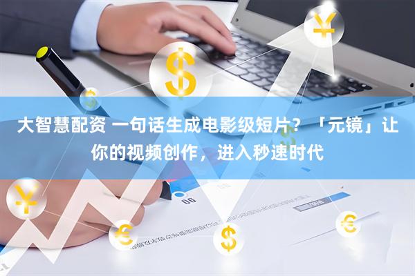 大智慧配资 一句话生成电影级短片？「元镜」让你的视频创作，进入秒速时代