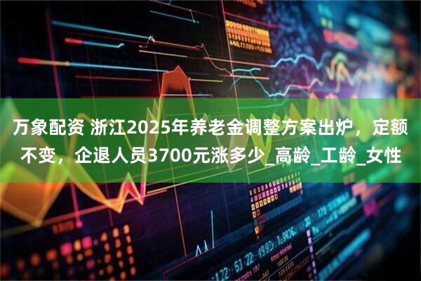 万象配资 浙江2025年养老金调整方案出炉，定额不变，企退人员3700元涨多少_高龄_工龄_女性