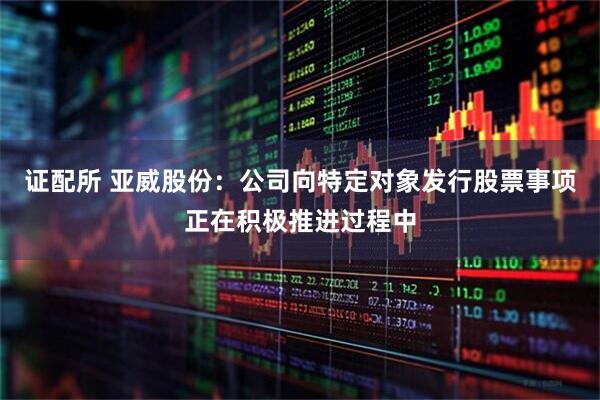 证配所 亚威股份：公司向特定对象发行股票事项正在积极推进过程中