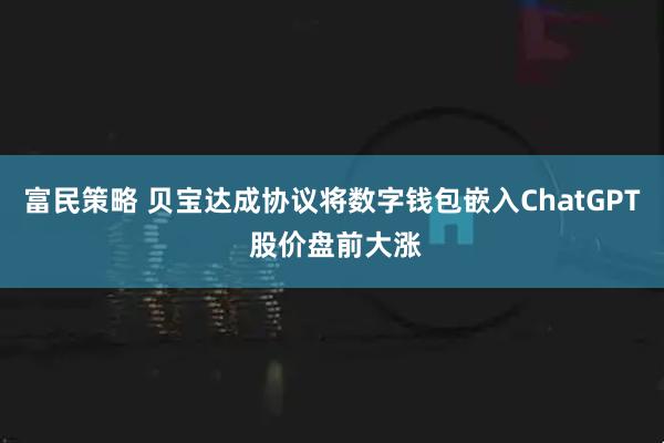 富民策略 贝宝达成协议将数字钱包嵌入ChatGPT 股价盘前大涨