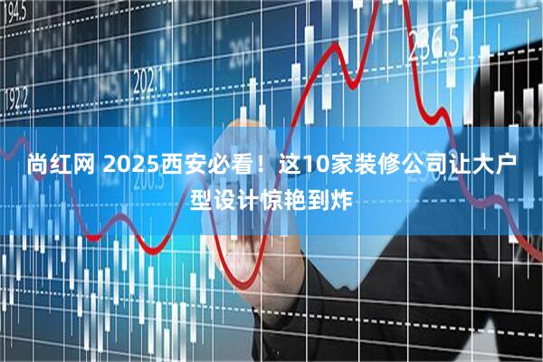 尚红网 2025西安必看！这10家装修公司让大户型设计惊艳到炸