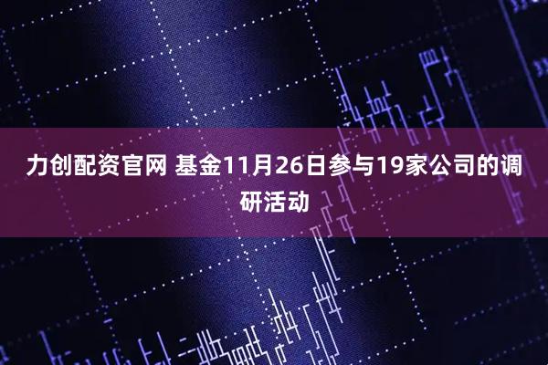 力创配资官网 基金11月26日参与19家公司的调研活动