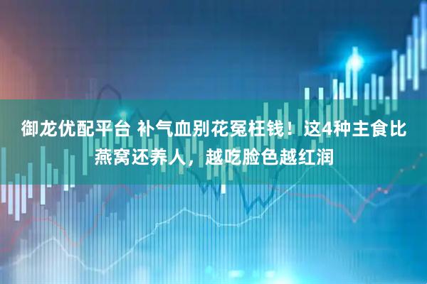 御龙优配平台 补气血别花冤枉钱！这4种主食比燕窝还养人，越吃脸色越红润
