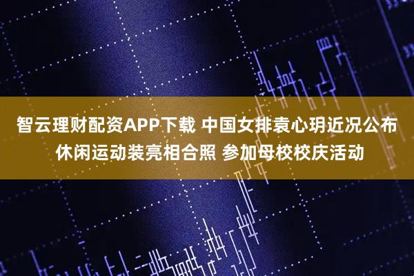 智云理财配资APP下载 中国女排袁心玥近况公布 休闲运动装亮相合照 参加母校校庆活动