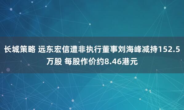 长城策略 远东宏信遭非执行董事刘海峰减持152.5万股 每股作价约8.46港元