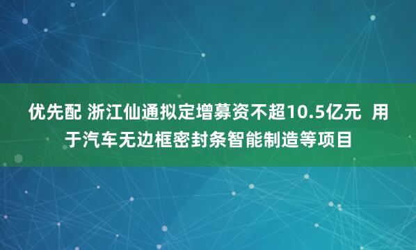 优先配 浙江仙通拟定增募资不超10.5亿元  用于汽车无边框密封条智能制造等项目