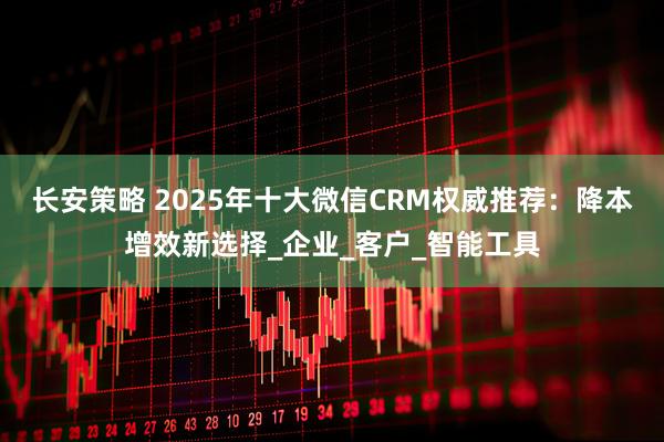 长安策略 2025年十大微信CRM权威推荐：降本增效新选择_企业_客户_智能工具
