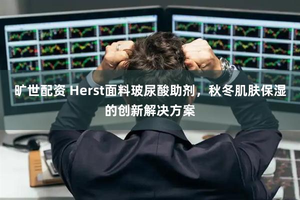 旷世配资 Herst面料玻尿酸助剂，秋冬肌肤保湿的创新解决方案