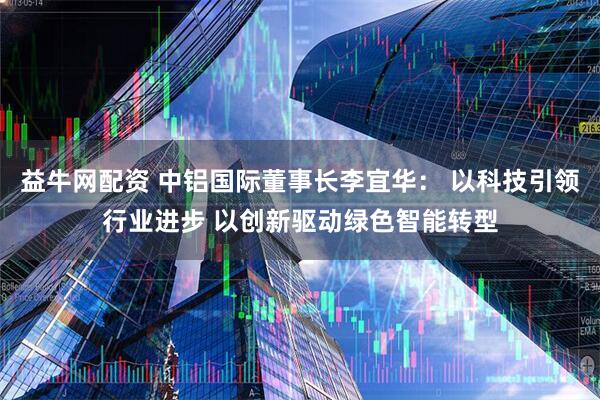 益牛网配资 中铝国际董事长李宜华： 以科技引领行业进步 以创新驱动绿色智能转型