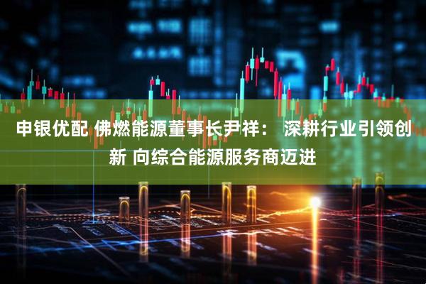 申银优配 佛燃能源董事长尹祥： 深耕行业引领创新 向综合能源服务商迈进