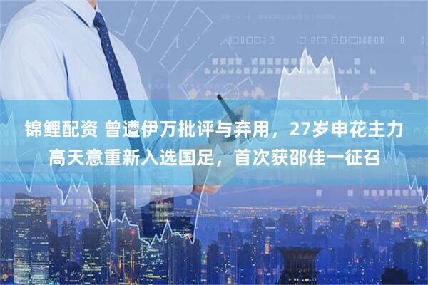 锦鲤配资 曾遭伊万批评与弃用，27岁申花主力高天意重新入选国足，首次获邵佳一征召